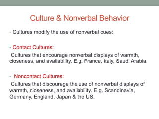 Culture & Nonverbal Behavior
• Cultures modify the use of nonverbal cues:
• Contact Cultures:
Cultures that encourage nonverbal displays of warmth,
closeness, and availability. E.g. France, Italy, Saudi Arabia.
• Noncontact Cultures:
Cultures that discourage the use of nonverbal displays of
warmth, closeness, and availability. E.g. Scandinavia,
Germany, England, Japan & the US.
 
