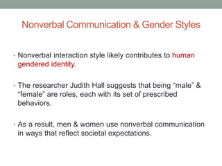 Nonverbal Communication & Gender Styles
• Nonverbal interaction style likely contributes to human
gendered identity.
• The researcher Judith Hall suggests that being “male” &
“female” are roles, each with its set of prescribed
behaviors.
• As a result, men & women use nonverbal communication
in ways that reflect societal expectations.
 