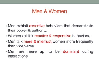 Men & Women
• Men exhibit assertive behaviors that demonstrate
their power & authority.
• Women exhibit reactive & responsive behaviors.
• Men talk more & interrupt women more frequently
than vice versa.
• Men are more apt to be dominant during
interactions.
 