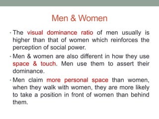Men & Women
• The visual dominance ratio of men usually is
higher than that of women which reinforces the
perception of social power.
• Men & women are also different in how they use
space & touch. Men use them to assert their
dominance.
• Men claim more personal space than women,
when they walk with women, they are more likely
to take a position in front of women than behind
them.
 