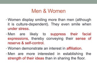 Men & Women
• Women display smiling more than men (although
it is culture-dependent). They even smile when
under stress.
• Men are likely to suppress their facial
expressions, thereby conveying their sense of
reserve & self-control.
• Women demonstrate an interest in affiliation.
• Men are more interested in establishing the
strength of their ideas than in sharing the floor.
 