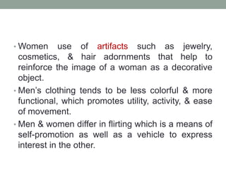 • Women use of artifacts such as jewelry,
cosmetics, & hair adornments that help to
reinforce the image of a woman as a decorative
object.
• Men’s clothing tends to be less colorful & more
functional, which promotes utility, activity, & ease
of movement.
• Men & women differ in flirting which is a means of
self-promotion as well as a vehicle to express
interest in the other.
 