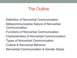 The Outline
• Definition of Nonverbal Communication
• Metacommunicative Nature of Nonverbal
Communication
• Functions of Nonverbal Communication
• Characteristics of Nonverbal Communication
• Types of Nonverbal Communication
• Culture & Nonverbal Behavior
• Nonverbal Communication & Gender Styles
 
