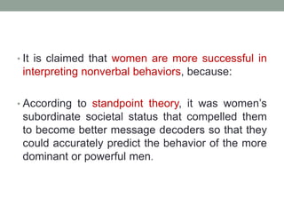 • It is claimed that women are more successful in
interpreting nonverbal behaviors, because:
• According to standpoint theory, it was women’s
subordinate societal status that compelled them
to become better message decoders so that they
could accurately predict the behavior of the more
dominant or powerful men.
 