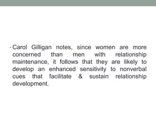 • Carol Gilligan notes, since women are more
concerned than men with relationship
maintenance, it follows that they are likely to
develop an enhanced sensitivity to nonverbal
cues that facilitate & sustain relationship
development.
 