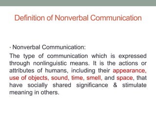 Definition of Nonverbal Communication
• Nonverbal Communication:
The type of communication which is expressed
through nonlinguistic means. It is the actions or
attributes of humans, including their appearance,
use of objects, sound, time, smell, and space, that
have socially shared significance & stimulate
meaning in others.
 