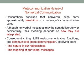 Metacommunicative Nature of
Nonverbal Communication
• Researchers conclude that nonverbal cues carry
approximately two-thirds of a message’s communicative
value.
• Although nonverbal messages may be sent deliberately or
accidentally, their meaning depends on how they are
interpreted.
• Consequently, they fulfill metacommunicative functions,
and communicate about communication, clarifying both:
• The nature of our relationships,
• The meaning of our verbal messages.
 
