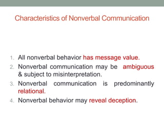 Characteristics of Nonverbal Communication
1. All nonverbal behavior has message value.
2. Nonverbal communication may be ambiguous
& subject to misinterpretation.
3. Nonverbal communication is predominantly
relational.
4. Nonverbal behavior may reveal deception.
 