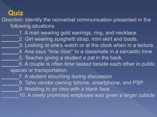 Quiz
Direction: Identify the nonverbal communication presented in the
following situations
______1. A man wearing gold earrings, ring, and necklace.
______2. Girl wearing spaghetti strap, mini skirt and boots.
______3. Looking at one’s watch or at the clock when in a lecture.
______4. Ana says “how nice!” to a classmate in a sarcastic tone.
______5. Teacher giving a student a pat in the back.
______6. A couple is often time seated beside each other in public
spaces or transportation.
______7. A student slouching during discussion.
______8. Taho vendor owning Iphone, smartphone, and PSP.
______9. Nodding to an idea with a blank face.
______10. A newly promoted employee was given a larger cubicle
 
