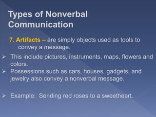 Types of Nonverbal
Communication
7. Artifacts – are simply objects used as tools to
convey a message.
 Example: Sending red roses to a sweetheart.
 This include pictures, instruments, maps, flowers and
colors.
 Possessions such as cars, houses, gadgets, and
jewelry also convey a nonverbal message.
 
