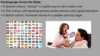 Paralanguage Across the Globe
• In Spanish culture, “pssssst” is a polite way to call a waiter over
• In Thai culture, soft speaking portrays polite manners and a good education
• In British culture, increased volume in a speaker portrays anger
 