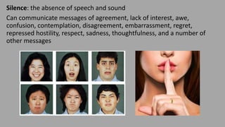 Silence: the absence of speech and sound
Can communicate messages of agreement, lack of interest, awe,
confusion, contemplation, disagreement, embarrassment, regret,
repressed hostility, respect, sadness, thoughtfulness, and a number of
other messages
 