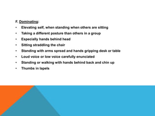 F. Dominating:
• Elevating self, when standing when others are sitting
• Taking a different posture than others in a group
• Especially hands behind head
• Sitting straddling the chair
• Standing with arms spread and hands gripping desk or table
• Loud voice or low voice carefully enunciated
• Standing or walking with hands behind back and chin up
• Thumbs in lapels
 