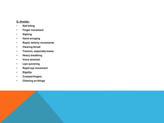 G. Anxiety:
• Nail biting
• Finger movement
• Sighing
• Hand wringing
• Rapid, twitchy movements
• Clearing throat
• Tremors, especially knees
• Heavy breathing
• Voice strained
• Lips quivering
• Rapid eye movement
• Rigidity
• Crossed fingers
• Chewing on things
 