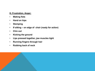 H. Frustration, Anger:
• Making fists
• Hand on hips
• Stomping
• If sitting – on edge of chair (ready for action)
• Chin out
• Kicking the ground
• Lips pressed together, jaw muscles tight
• Running fingers through hair
• Rubbing back of neck
 