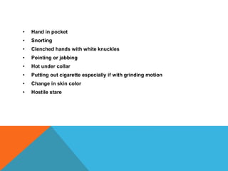 • Hand in pocket
• Snorting
• Clenched hands with white knuckles
• Pointing or jabbing
• Hot under collar
• Putting out cigarette especially if with grinding motion
• Change in skin color
• Hostile stare
 