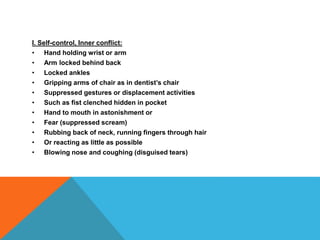 I. Self-control, Inner conflict:
• Hand holding wrist or arm
• Arm locked behind back
• Locked ankles
• Gripping arms of chair as in dentist’s chair
• Suppressed gestures or displacement activities
• Such as fist clenched hidden in pocket
• Hand to mouth in astonishment or
• Fear (suppressed scream)
• Rubbing back of neck, running fingers through hair
• Or reacting as little as possible
• Blowing nose and coughing (disguised tears)
 