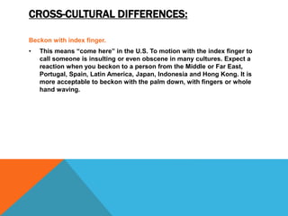 CROSS-CULTURAL DIFFERENCES:
Beckon with index finger.
• This means “come here” in the U.S. To motion with the index finger to
call someone is insulting or even obscene in many cultures. Expect a
reaction when you beckon to a person from the Middle or Far East,
Portugal, Spain, Latin America, Japan, Indonesia and Hong Kong. It is
more acceptable to beckon with the palm down, with fingers or whole
hand waving.
 