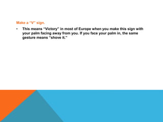 Make a “V” sign.
• This means “Victory” in most of Europe when you make this sign with
your palm facing away from you. If you face your palm in, the same
gesture means “shove it.”
 