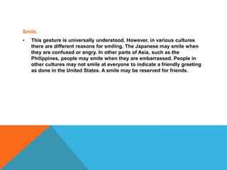 Smile.
• This gesture is universally understood. However, in various cultures
there are different reasons for smiling. The Japanese may smile when
they are confused or angry. In other parts of Asia, such as the
Philippines, people may smile when they are embarrassed. People in
other cultures may not smile at everyone to indicate a friendly greeting
as done in the United States. A smile may be reserved for friends.
 