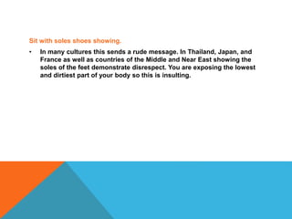 Sit with soles shoes showing.
• In many cultures this sends a rude message. In Thailand, Japan, and
France as well as countries of the Middle and Near East showing the
soles of the feet demonstrate disrespect. You are exposing the lowest
and dirtiest part of your body so this is insulting.
 