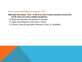Form a circle with fingers to indicate “O.K.”
Although this means “O.K.” in the U.S. and in many countries around the
world, there are some notable exceptions:
 In Brazil and Germany, this gesture is obscene.
 In Japan and Philippines, this means “money”
 In France, it has the equivalent meaning of “zero” or “worthless”
 