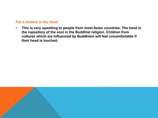 Pat a student in the head.
• This is very upsetting to people from most Asian countries. The head is
the repository of the soul in the Buddhist religion. Children from
cultures which are influenced by Buddhism will feel uncomfortable if
their head is touched.
 
