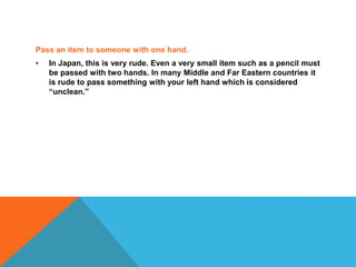 Pass an item to someone with one hand.
• In Japan, this is very rude. Even a very small item such as a pencil must
be passed with two hands. In many Middle and Far Eastern countries it
is rude to pass something with your left hand which is considered
“unclean.”
 