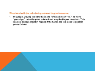 Wave hand with the palm facing outward to greet someone.
• In Europe, waving the hand back and forth can mean “No.” To wave
“good-bye,” raise the palm outward and wag the fingers in unison. This
is also a serious insult in Nigeria if the hands are too close to another
person’s face.
 