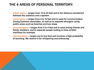 THE 4 AREAS OF PERSONAL TERRITORY:
• public space – ranges from 12 to 25 feet and is the distance maintained
between the audience and a speaker.
• social space – ranges from 4 to 10 feet and is used for communication
among business associates, as well as to separate strangers using
public areas such as beaches and bus stops.
• personal space – ranges from 2 to 4 feet and is used among friends and
family members, and to separate people waiting in lines at teller
machines for example.
• intimate space – ranges out to one foot and involves a high probability
of touching. We reserve it for whispering and embracing.
 
