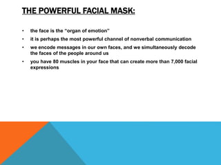 THE POWERFUL FACIAL MASK:
• the face is the “organ of emotion”
• it is perhaps the most powerful channel of nonverbal communication
• we encode messages in our own faces, and we simultaneously decode
the faces of the people around us
• you have 80 muscles in your face that can create more than 7,000 facial
expressions
 