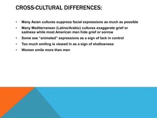 CROSS-CULTURAL DIFFERENCES:
• Many Asian cultures suppress facial expressions as much as possible
• Many Mediterranean (Latino/Arabic) cultures exaggerate grief or
sadness while most American men hide grief or sorrow
• Some see “animated” expressions as a sign of lack in control
• Too much smiling is viewed in as a sign of shallowness
• Women smile more than men
 