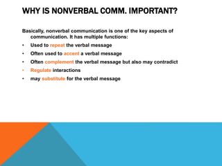 WHY IS NONVERBAL COMM. IMPORTANT?
Basically, nonverbal communication is one of the key aspects of
communication. It has multiple functions:
• Used to repeat the verbal message
• Often used to accent a verbal message
• Often complement the verbal message but also may contradict
• Regulate interactions
• may substitute for the verbal message
 