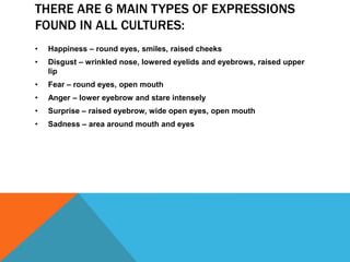 THERE ARE 6 MAIN TYPES OF EXPRESSIONS
FOUND IN ALL CULTURES:
• Happiness – round eyes, smiles, raised cheeks
• Disgust – wrinkled nose, lowered eyelids and eyebrows, raised upper
lip
• Fear – round eyes, open mouth
• Anger – lower eyebrow and stare intensely
• Surprise – raised eyebrow, wide open eyes, open mouth
• Sadness – area around mouth and eyes
 