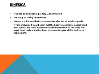 KINESICS
• founded by anthropologist Ray V. Birdwhistell
• the study of bodily movements
• kineme – is the smallest communicative element of kinetic signals
• *From analysis, it would seem that the bodily movements coordinated
with speech are hand movements (also movements of the body and
legs), head nods and other head movements, gaze shifts, and facial
expressions.
 