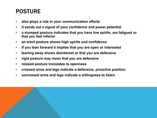POSTURE
• also plays a role in your communication efforts
• it sends out a signal of your confidence and power potential
• a slumped posture indicates that you have low spirits, are fatigued or
that you feel inferior
• an erect posture shows high spirits and confidence
• if you lean forward it implies that you are open or interested
• leaning away shows disinterest or that you are defensive
• rigid posture may mean that you are defensive
• relaxed posture translates to openness
• crossed arms and legs indicate a defensive, proactive position
• uncrossed arms and legs indicate a willingness to listen
 