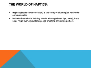 THE WORLD OF HAPTICS:
• Haptics (tactile communication) is the study of touching as nonverbal
communication
• Includes handshake, holding hands, kissing (cheek, lips, hand), back
slap, “high-five”, shoulder pat, and brushing arm among others
 