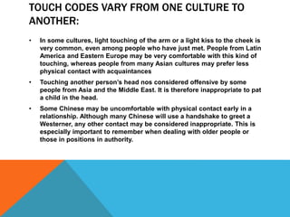 TOUCH CODES VARY FROM ONE CULTURE TO
ANOTHER:
• In some cultures, light touching of the arm or a light kiss to the cheek is
very common, even among people who have just met. People from Latin
America and Eastern Europe may be very comfortable with this kind of
touching, whereas people from many Asian cultures may prefer less
physical contact with acquaintances
• Touching another person’s head nos considered offensive by some
people from Asia and the Middle East. It is therefore inappropriate to pat
a child in the head.
• Some Chinese may be uncomfortable with physical contact early in a
relationship. Although many Chinese will use a handshake to greet a
Westerner, any other contact may be considered inappropriate. This is
especially important to remember when dealing with older people or
those in positions in authority.
 