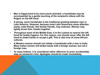 • Men in Egypt tend to be more touch-oriented; a handshake may be
accompanied by a gentle touching of the recipient’s elbow with the
fingers on the left hand.
• A strong, warm handshake is the traditional greeting between men in
Latin America. However, because most Latin Americans show affection
easily, male friends, like female friends, may embrace. Women may
lightly brush their cheeks together.
• Throughout most of the Middle East, it is the custom to reserve the left
hand for bodily hygiene. For this reason, one should never offer the left
hand to shake hands or accept a gift. This is also true of some African
cultures.
• A Western woman should not initiate a handshake with a man in India.
Many Indian women will shake hands with a foreign woman, but not a
foreign man.
• To many Indians, it is considered rather offensive to (even accidentally)
step on someone’s foot. Apologies should be made immediately.
 