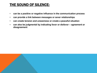 THE SOUND OF SILENCE:
• can be a positive or negative influence in the communication process
• can provide a link between messages or sever relationships
• can create tension and uneasiness or create a peaceful situation
• can also be judgmental by indicating favor or disfavor – agreement or
disagreement
 