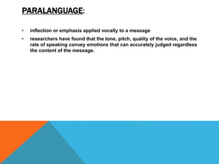 PARALANGUAGE:
• inflection or emphasis applied vocally to a message
• researchers have found that the tone, pitch, quality of the voice, and the
rate of speaking convey emotions that can accurately judged regardless
the content of the message.
 