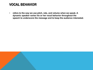 VOCAL BEHAVIOR
• refers to the way we use pitch, rate, and volume when we speak. A
dynamic speaker varies his or her vocal behavior throughout the
speech to underscore the message and to keep the audience interested.
 