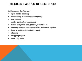 THE SILENT WORLD OF GESTURES:
A. Openness, Confidence:
• open hands, palms up
• unbuttoning or removing jacket (men)
• eye contact
• smile, leaning forward, relaxed
• hands away from face, possibly behind back
• standing straight, feet slightly apart, shoulders squared
• hand in belt thumb hooked in waist
• clucking
• snapping fingers
• smacking palm
 
