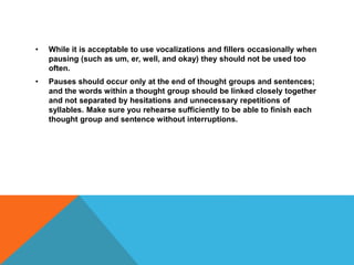 • While it is acceptable to use vocalizations and fillers occasionally when
pausing (such as um, er, well, and okay) they should not be used too
often.
• Pauses should occur only at the end of thought groups and sentences;
and the words within a thought group should be linked closely together
and not separated by hesitations and unnecessary repetitions of
syllables. Make sure you rehearse sufficiently to be able to finish each
thought group and sentence without interruptions.
 