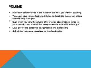 VOLUME
• Make sure that everyone in the audience can hear you without straining
• To project your voice effectively, it helps to direct it to the person sitting
farthest away from you.
• Even when you vary the volume of your voice at appropriate times in
your speech, keep in mind that everyone needs to be able to hear you.
• Loud people are perceived as aggressive and overbearing
• Soft stolen voices are perceived as timid and polite
 