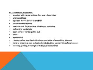 B. Cooperation, Readiness:
• standing with hands on hips, feet apart, head tilted
• uncrossed legs
• a person moves closer to another
• unbuttoned coat (men)
• head cocked, finger to face, blinking or squinting
• welcoming handshake
• open arms or hands (palms out)
• smile
• eye contact
• rubbing palms together indicating expectation of something pleasant
• hand to chest in a man indicates loyalty (but in a woman it is defensiveness)
• touching, patting, holding hands to give reassurance
 