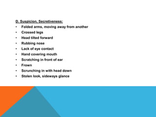 D. Suspicion, Secretiveness:
• Folded arms, moving away from another
• Crossed legs
• Head tilted forward
• Rubbing nose
• Lack of eye contact
• Hand covering mouth
• Scratching in front of ear
• Frown
• Scrunching in with head down
• Stolen look, sideways glance
 