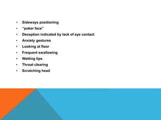 • Sideways positioning
• “poker face”
• Deception indicated by lack of eye contact
• Anxiety gestures
• Looking at floor
• Frequent swallowing
• Wetting lips
• Throat clearing
• Scratching head
 