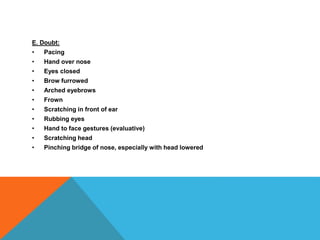 E. Doubt:
• Pacing
• Hand over nose
• Eyes closed
• Brow furrowed
• Arched eyebrows
• Frown
• Scratching in front of ear
• Rubbing eyes
• Hand to face gestures (evaluative)
• Scratching head
• Pinching bridge of nose, especially with head lowered
 