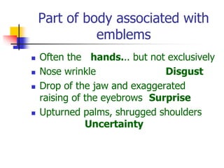 Part of body associated with
emblems
 Often the hands... but not exclusively
 Nose wrinkle Disgust
 Drop of the jaw and exaggerated
raising of the eyebrows Surprise
 Upturned palms, shrugged shoulders
Uncertainty
 